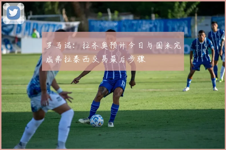 罗马诺：拉齐奥预计今日与国米完成弗拉泰西交易最后步骤