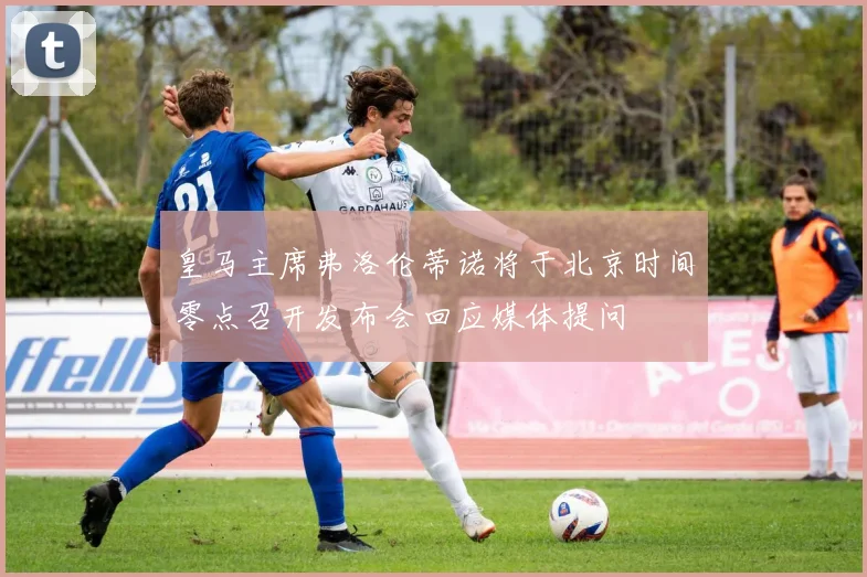皇马主席弗洛伦蒂诺将于北京时间零点召开发布会回应媒体提问