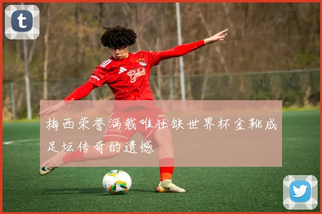 梅西荣誉满载唯独缺世界杯金靴成足坛传奇的遗憾