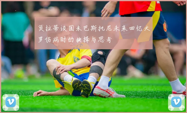 莫拉蒂谈国米巴斯托尼未来回忆大罗伤病时的抉择与思考
