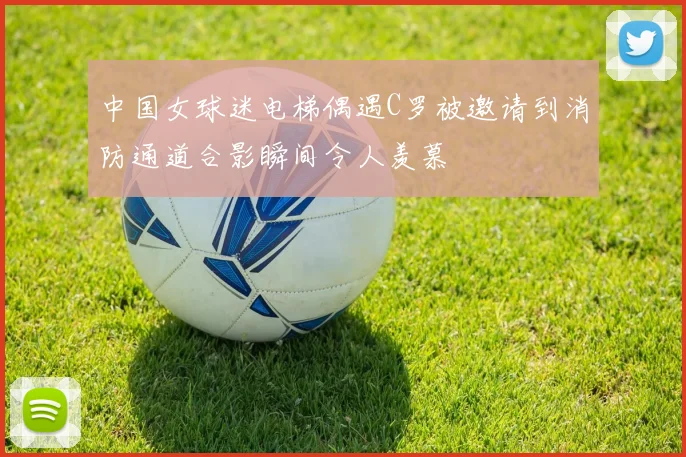 中国女球迷电梯偶遇C罗被邀请到消防通道合影瞬间令人羡慕