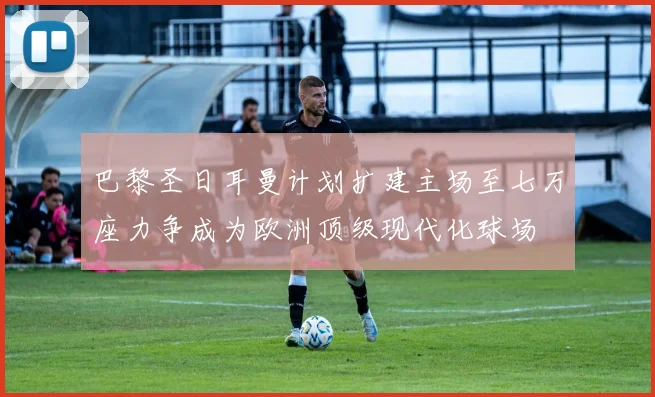 巴黎圣日耳曼计划扩建主场至七万座力争成为欧洲顶级现代化球场
