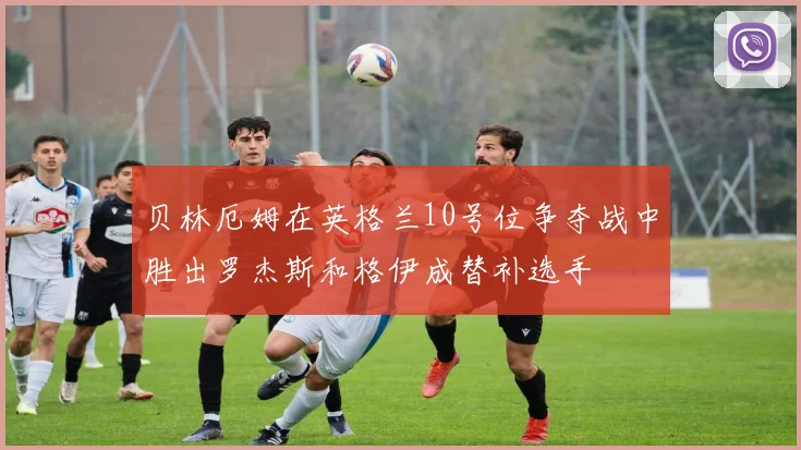 贝林厄姆在英格兰10号位争夺战中胜出罗杰斯和格伊成替补选手