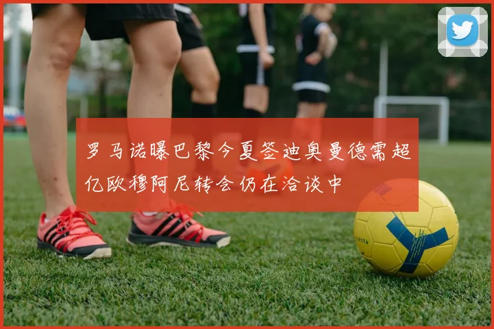 罗马诺曝巴黎今夏签迪奥曼德需超亿欧穆阿尼转会仍在洽谈中