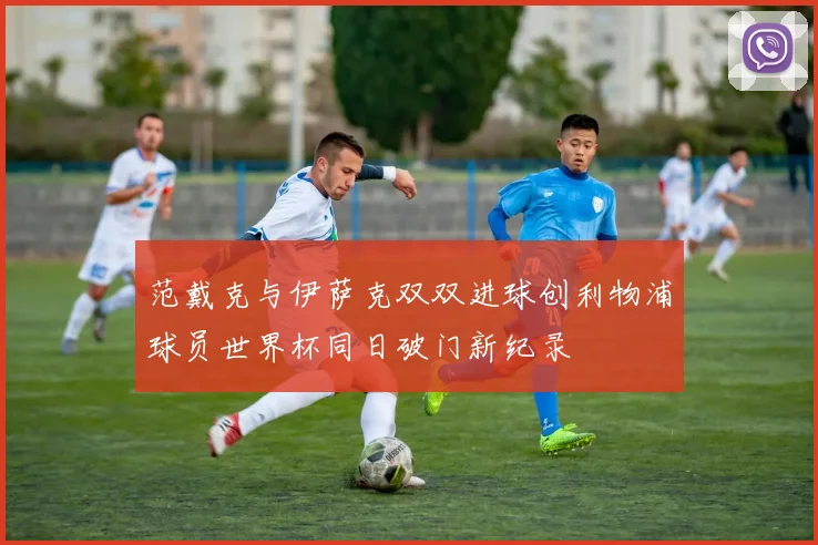 范戴克与伊萨克双双进球创利物浦球员世界杯同日破门新纪录