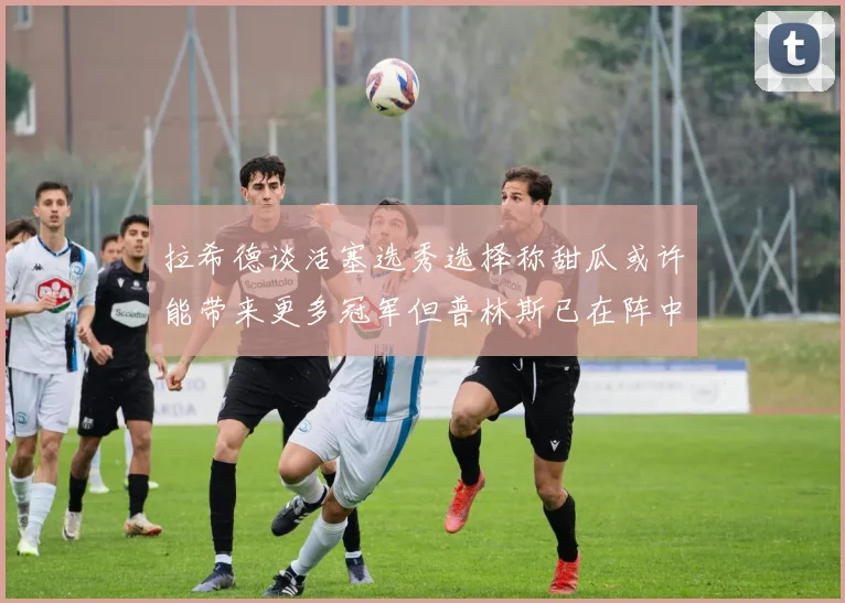 拉希德谈活塞选秀选择称甜瓜或许能带来更多冠军但普林斯已在阵中