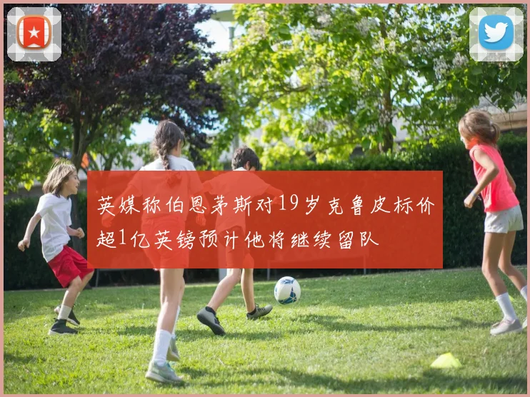 英媒称伯恩茅斯对19岁克鲁皮标价超1亿英镑预计他将继续留队