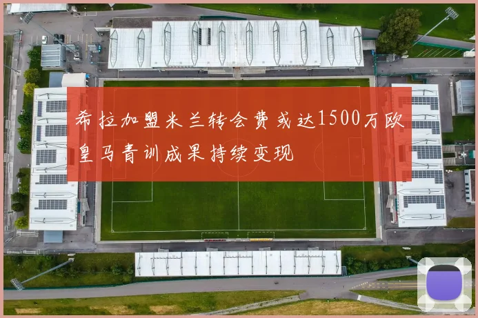 希拉加盟米兰转会费或达1500万欧皇马青训成果持续变现