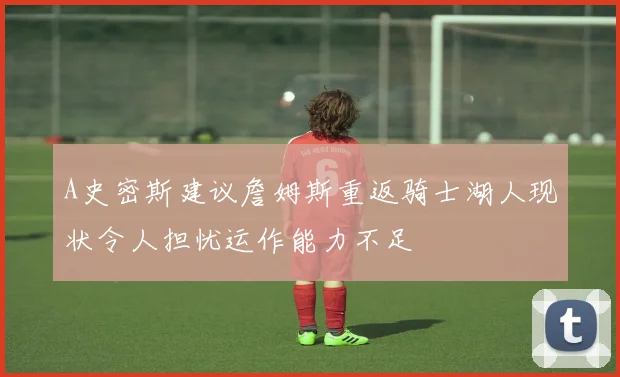 A史密斯建议詹姆斯重返骑士湖人现状令人担忧运作能力不足