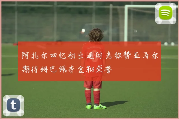 阿扎尔回忆初出道时光称赞亚马尔期待姆巴佩夺金靴荣誉