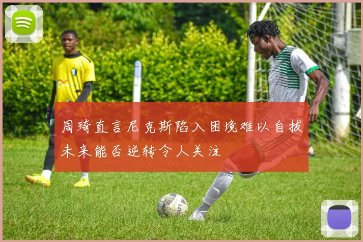 周琦直言尼克斯陷入困境难以自拔未来能否逆转令人关注