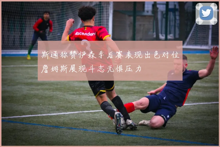 斯通称赞伊森季后赛表现出色对位詹姆斯展现斗志无惧压力