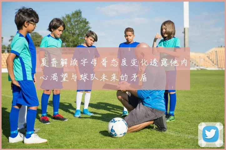 夏普解读字母哥态度变化透露他内心渴望与球队未来的矛盾