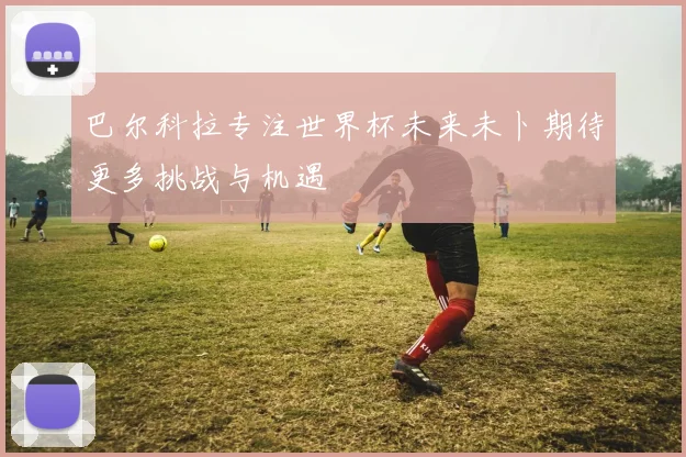 巴尔科拉专注世界杯未来未卜期待更多挑战与机遇
