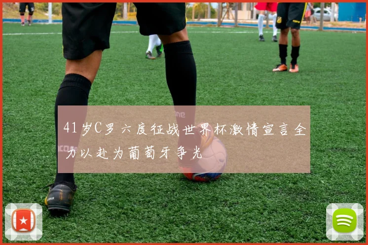 41岁C罗六度征战世界杯激情宣言全力以赴为葡萄牙争光